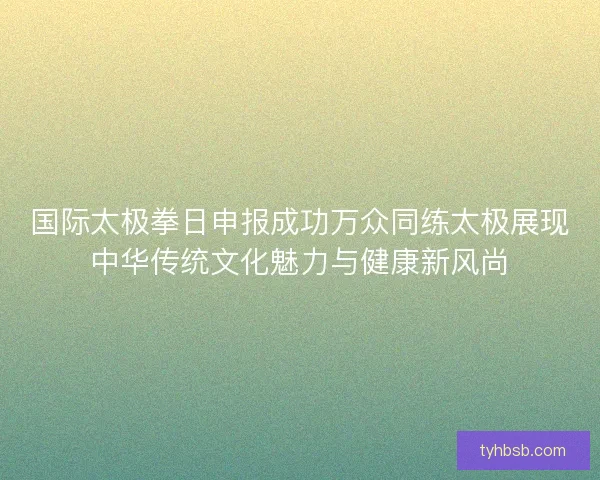 国际太极拳日申报成功万众同练太极展现中华传统文化魅力与健康新风尚