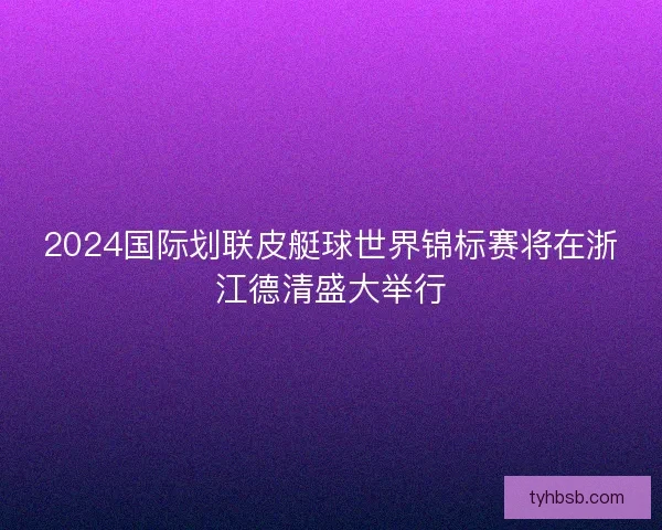 2024国际划联皮艇球世界锦标赛将在浙江德清盛大举行